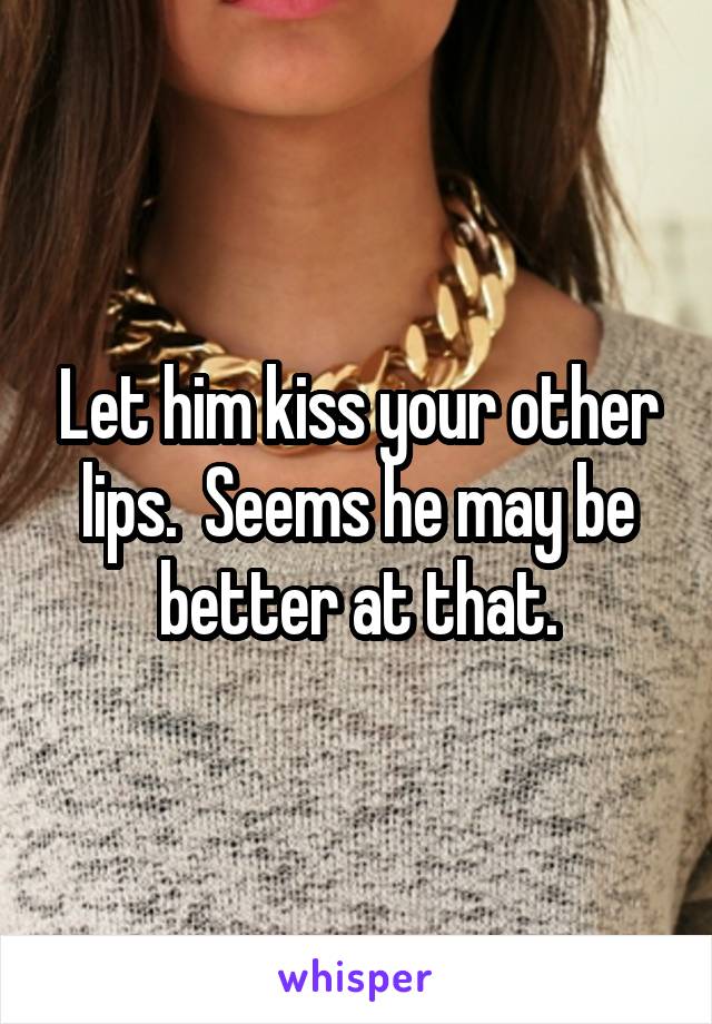 Let him kiss your other lips.  Seems he may be better at that.