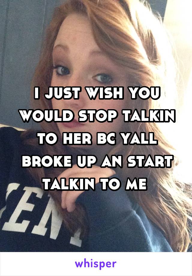 i just wish you would stop talkin to her bc yall broke up an start talkin to me 