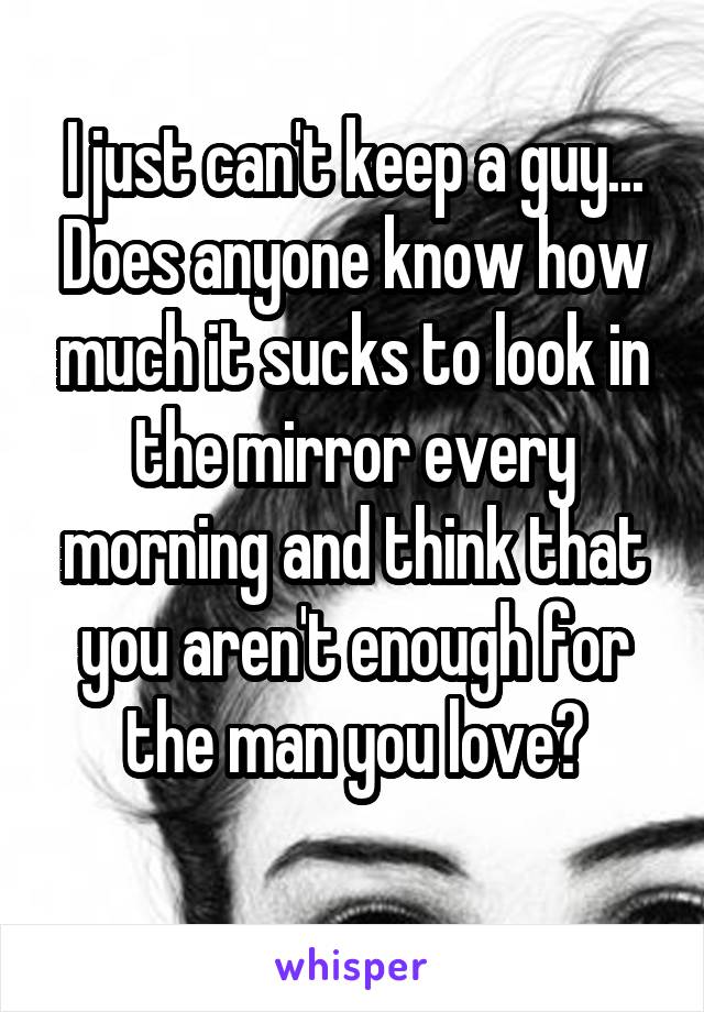 I just can't keep a guy... Does anyone know how much it sucks to look in the mirror every morning and think that you aren't enough for the man you love?
