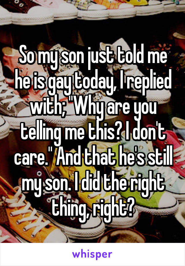 So my son just told me he is gay today, I replied with; "Why are you telling me this? I don't care." And that he's still my son. I did the right thing, right?