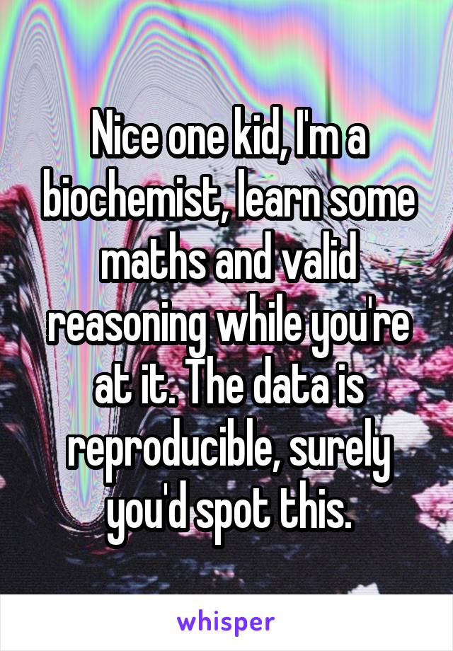 Nice one kid, I'm a biochemist, learn some maths and valid reasoning while you're at it. The data is reproducible, surely you'd spot this.