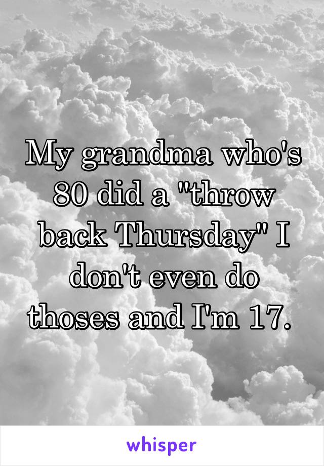 My grandma who's 80 did a "throw back Thursday" I don't even do thoses and I'm 17. 