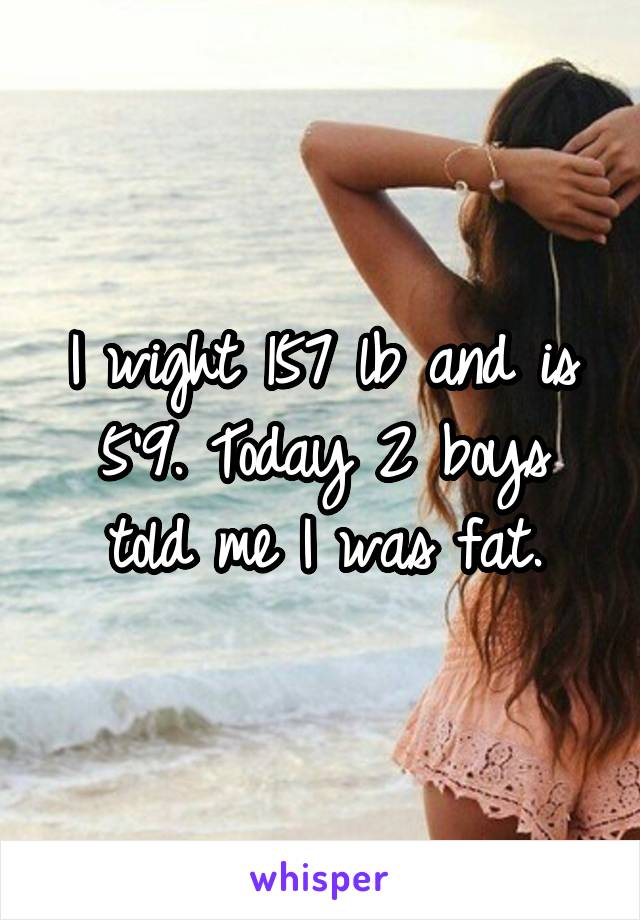 I wight 157 lb and is 5'9. Today 2 boys told me I was fat.