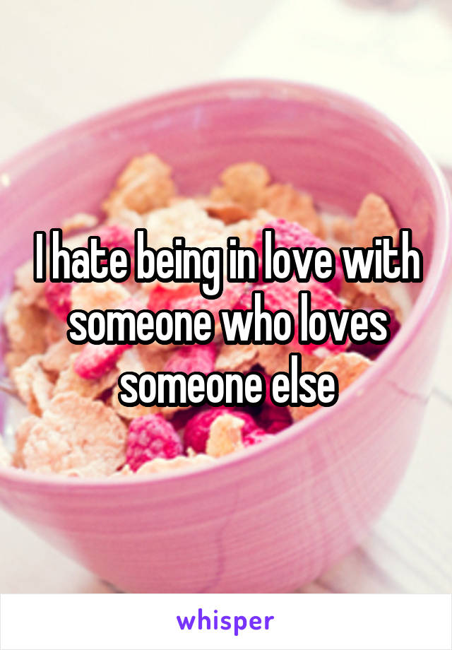 I hate being in love with someone who loves someone else