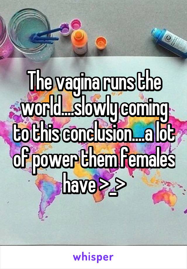 The vagina runs the world....slowly coming to this conclusion....a lot of power them females have >_>