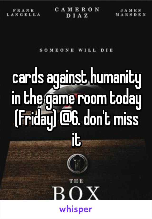 cards against humanity in the game room today (Friday) @6. don't miss it