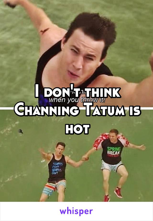 I don't think Channing Tatum is hot