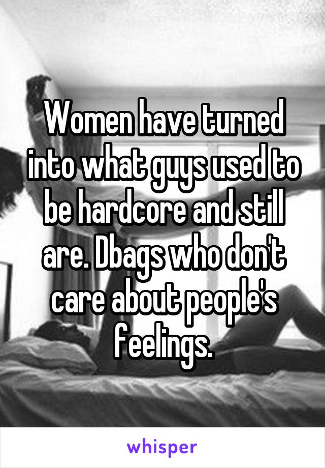 Women have turned into what guys used to be hardcore and still are. Dbags who don't care about people's feelings.