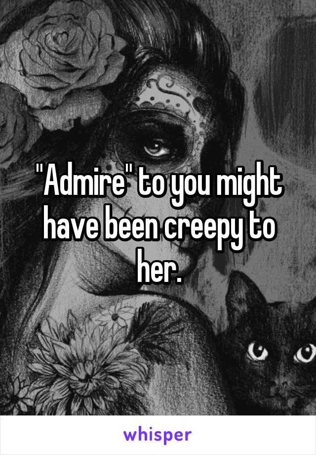 "Admire" to you might have been creepy to her.