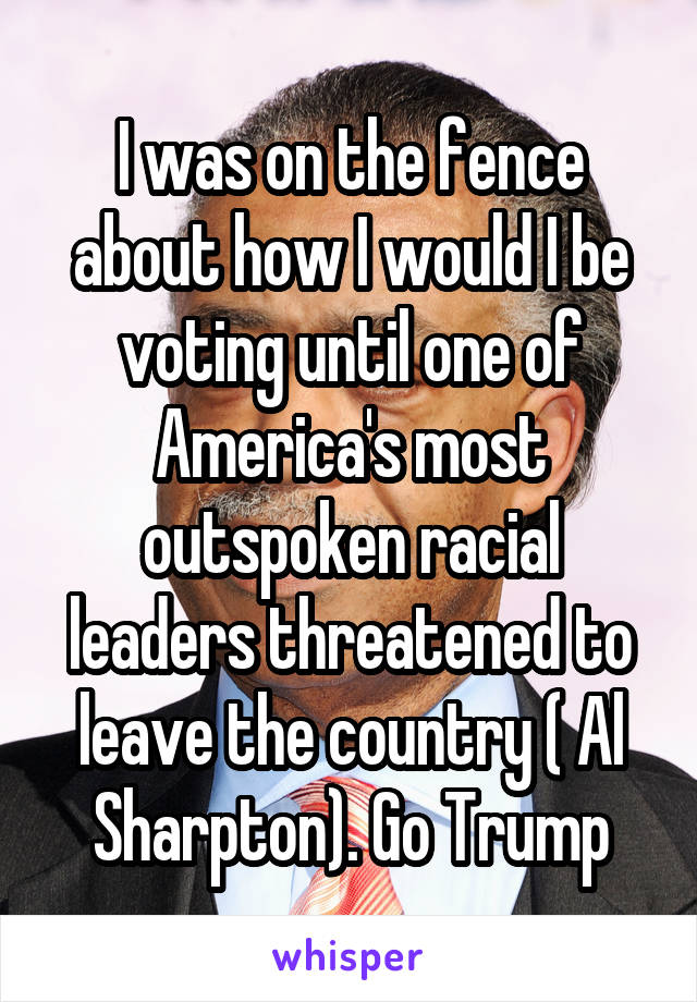 I was on the fence about how I would I be voting until one of America's most outspoken racial leaders threatened to leave the country ( Al Sharpton). Go Trump