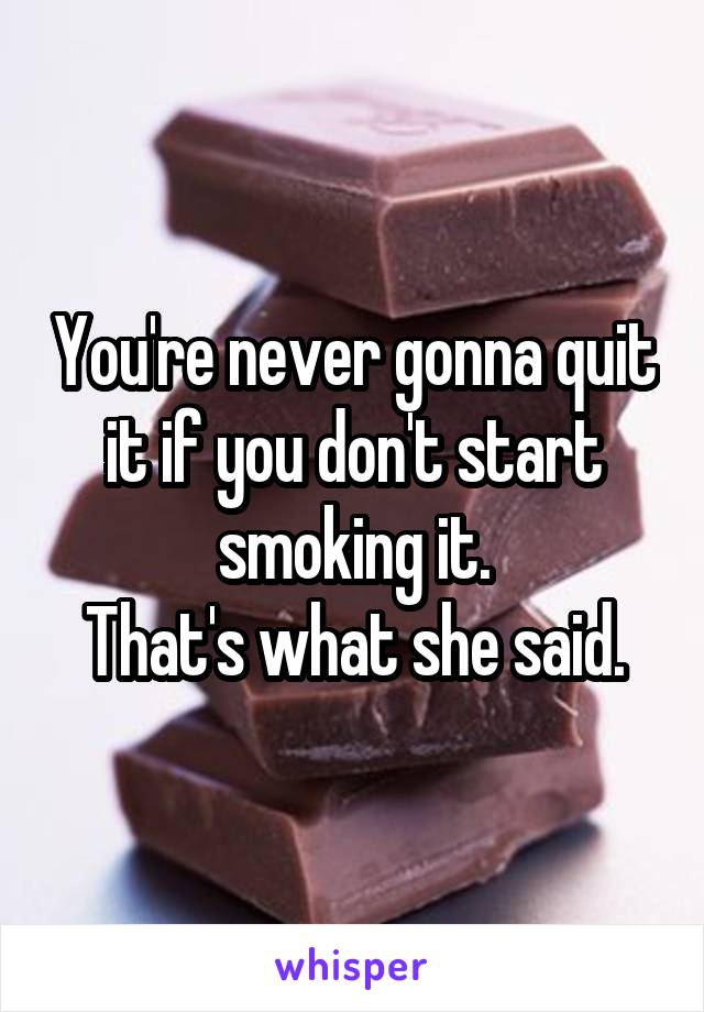 You're never gonna quit it if you don't start smoking it.
That's what she said.