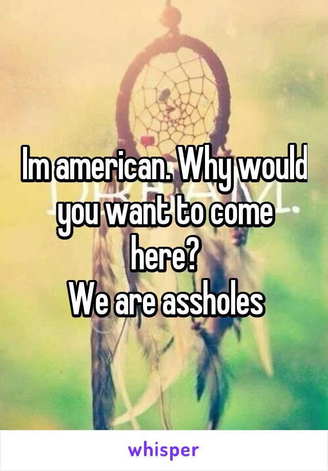 Im american. Why would you want to come here?
We are assholes