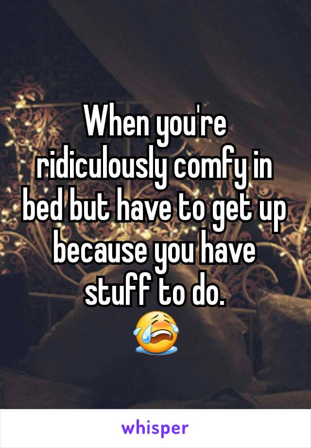 When you're ridiculously comfy in bed but have to get up because you have stuff to do.
😭