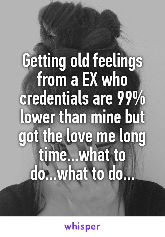 Getting old feelings from a EX who credentials are 99% lower than mine but got the love me long time...what to do...what to do...