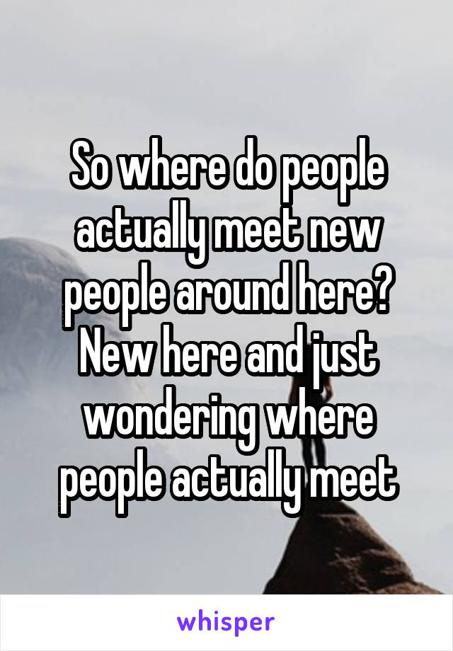 So where do people actually meet new people around here? New here and just wondering where people actually meet