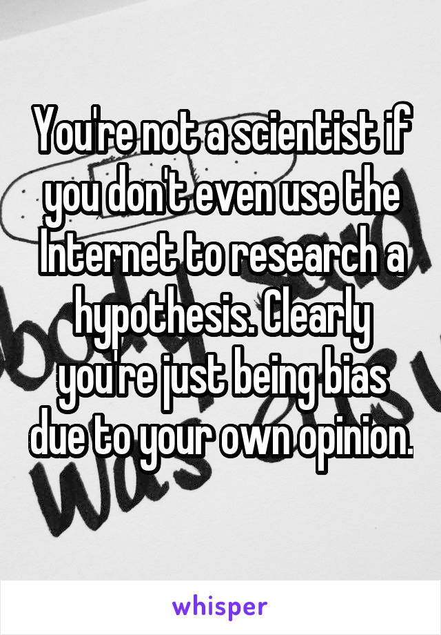 You're not a scientist if you don't even use the Internet to research a hypothesis. Clearly you're just being bias due to your own opinion. 