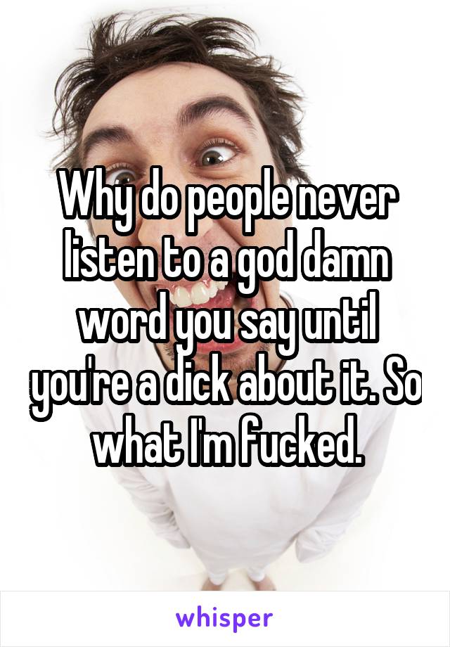 Why do people never listen to a god damn word you say until you're a dick about it. So what I'm fucked.