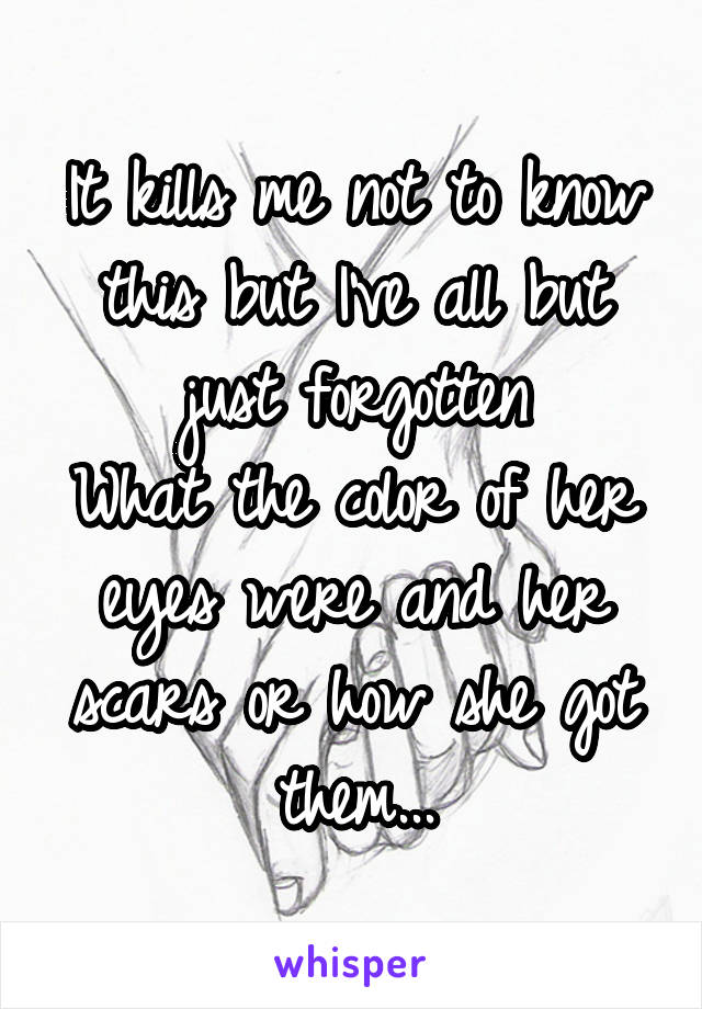 It kills me not to know this but I've all but just forgotten
What the color of her eyes were and her scars or how she got them...