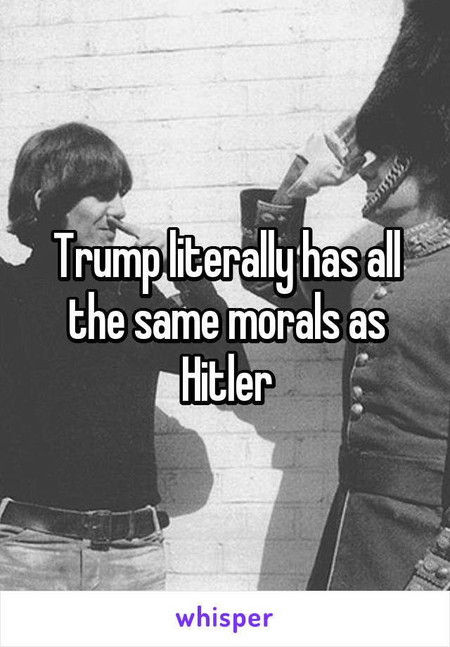 Trump literally has all the same morals as Hitler