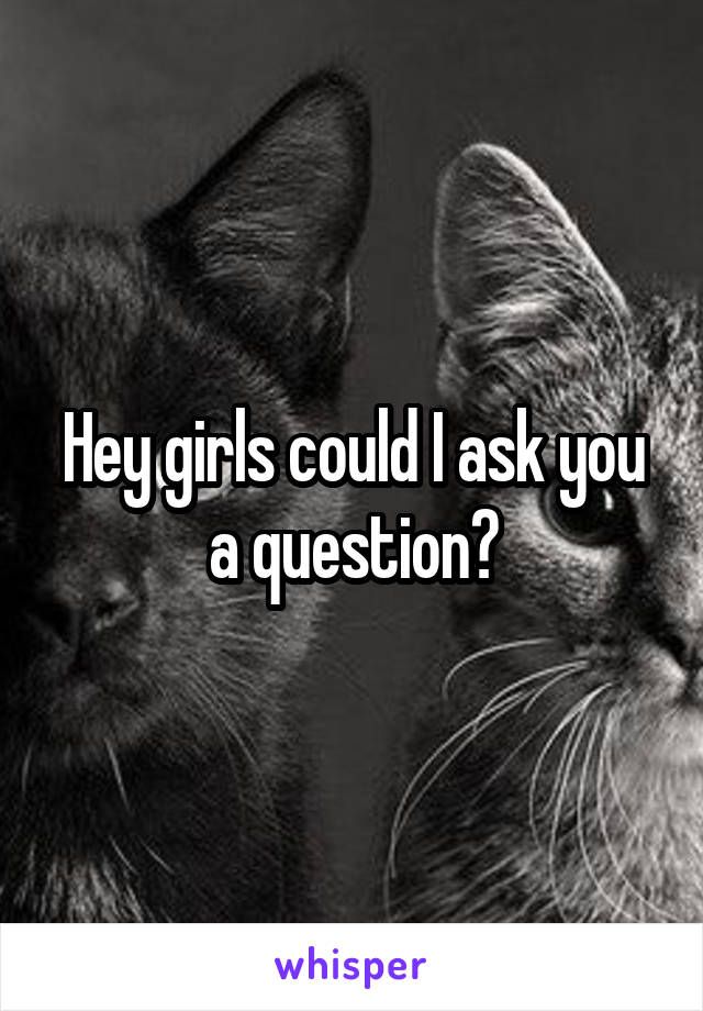 Hey girls could I ask you a question?