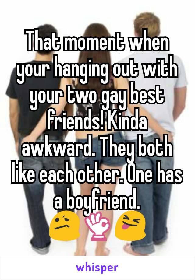 That moment when your hanging out with your two gay best friends! Kinda awkward. They both like each other. One has a boyfriend.
😕👌😝