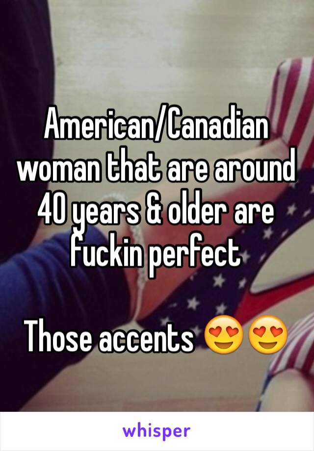 American/Canadian woman that are around 40 years & older are fuckin perfect 

Those accents 😍😍