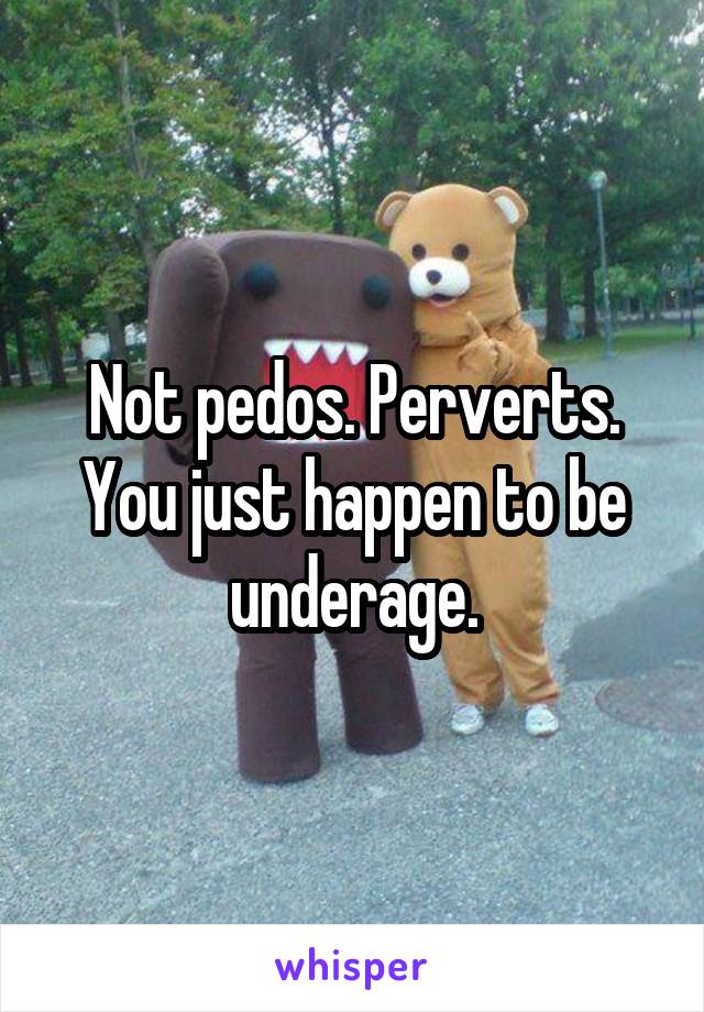 Not pedos. Perverts. You just happen to be underage.