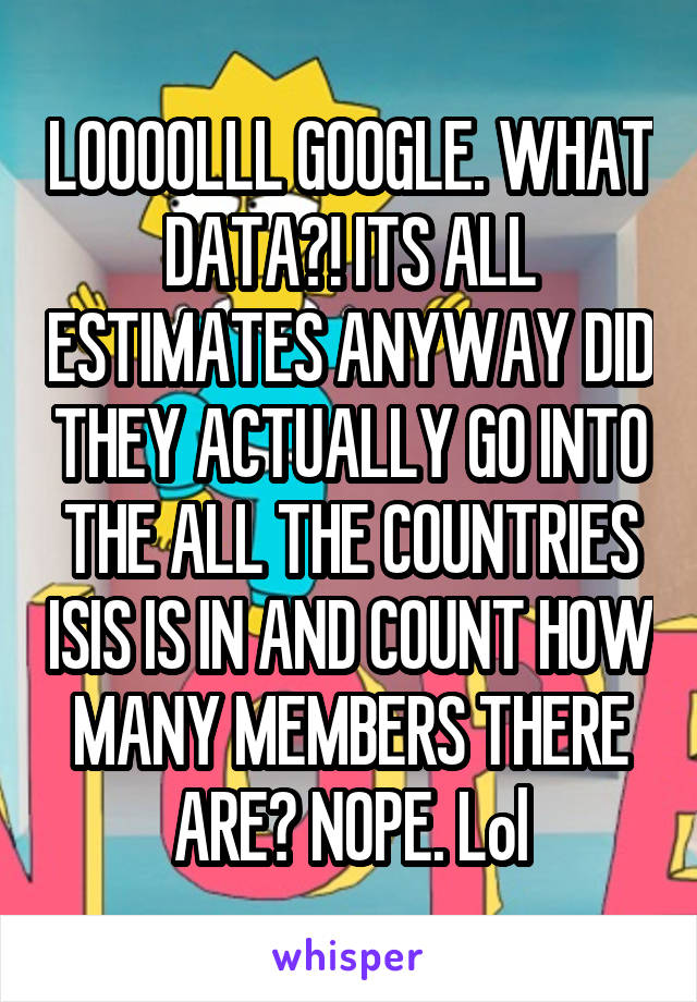 LOOOOLLL GOOGLE. WHAT DATA?! ITS ALL ESTIMATES ANYWAY DID THEY ACTUALLY GO INTO THE ALL THE COUNTRIES ISIS IS IN AND COUNT HOW MANY MEMBERS THERE ARE? NOPE. Lol