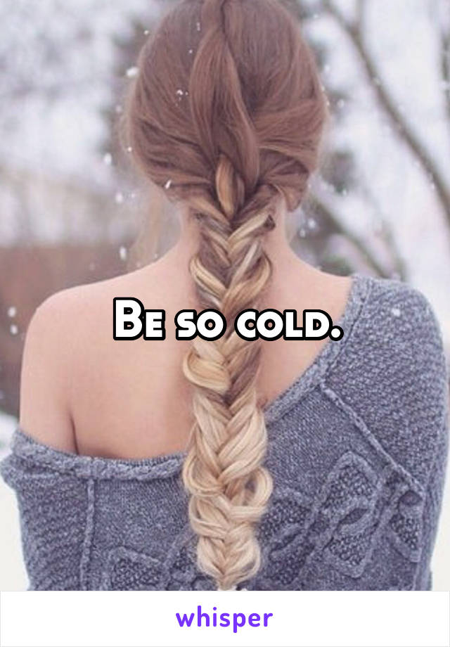 Be so cold.