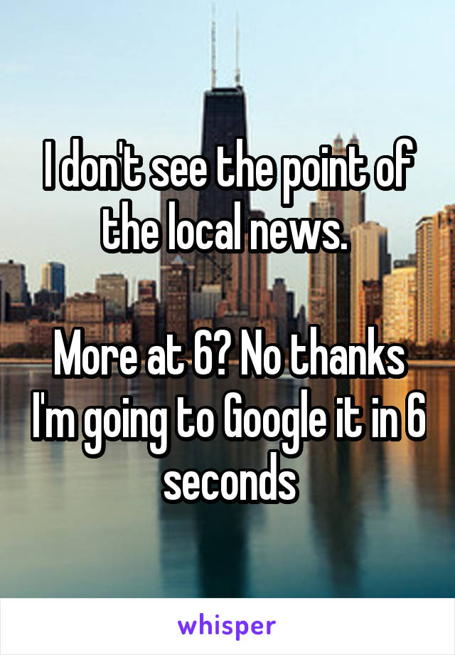 I don't see the point of the local news. 

More at 6? No thanks I'm going to Google it in 6 seconds