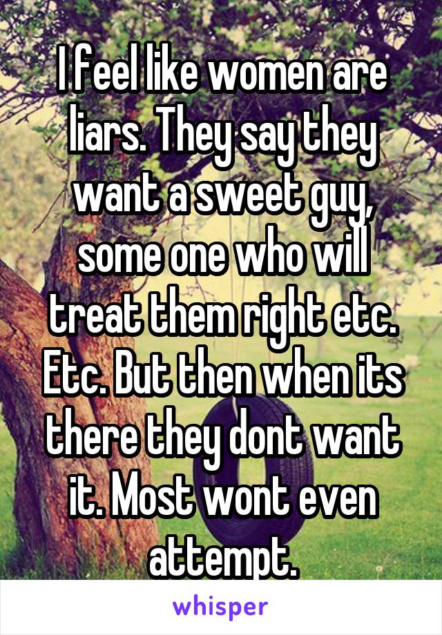 I feel like women are liars. They say they want a sweet guy, some one who will treat them right etc. Etc. But then when its there they dont want it. Most wont even attempt.