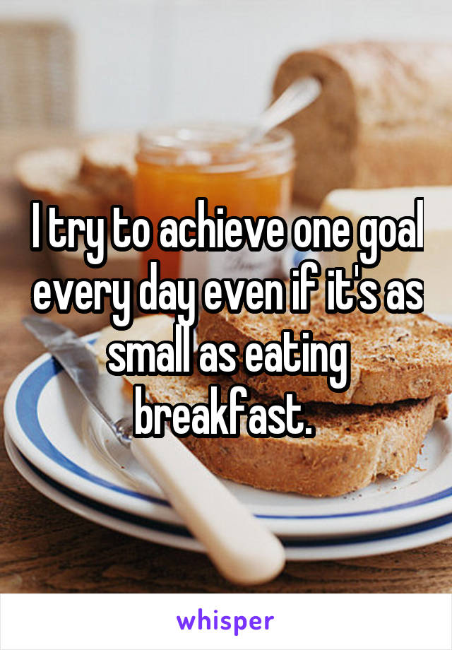 I try to achieve one goal every day even if it's as small as eating breakfast. 