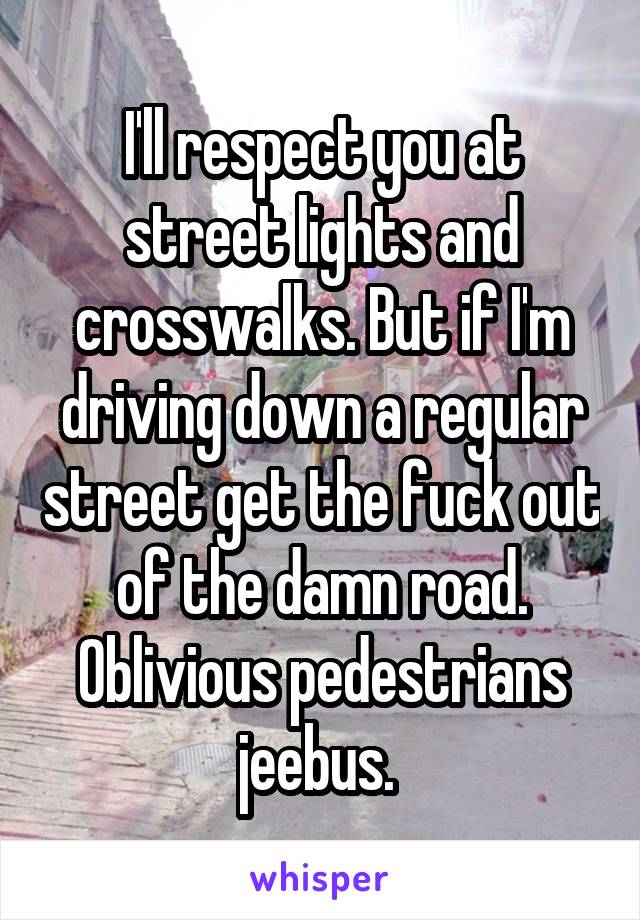 I'll respect you at street lights and crosswalks. But if I'm driving down a regular street get the fuck out of the damn road. Oblivious pedestrians jeebus. 