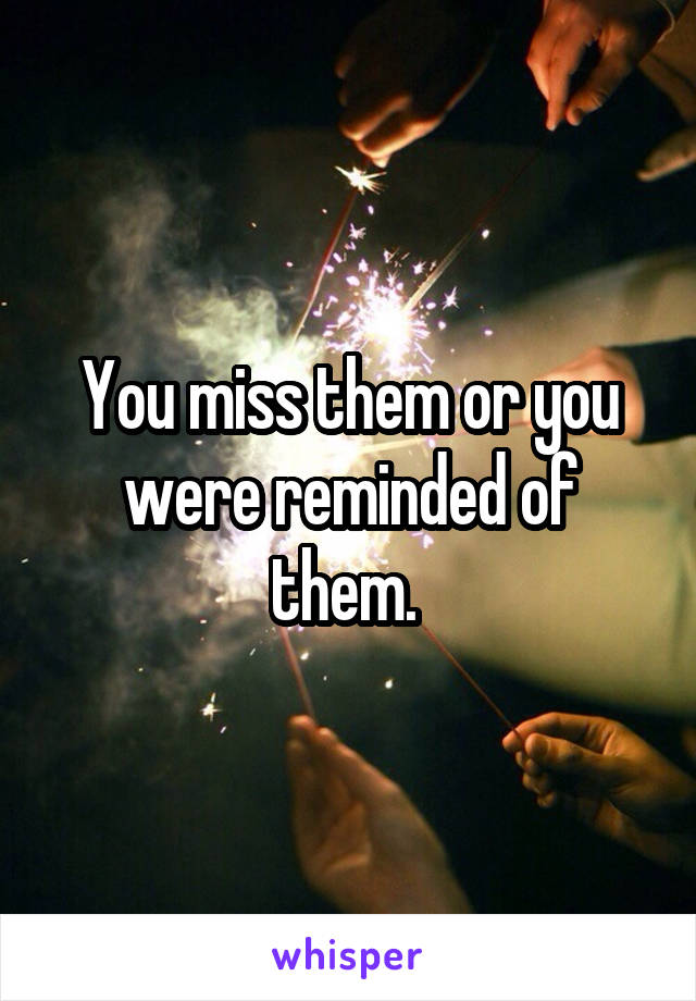 You miss them or you were reminded of them. 