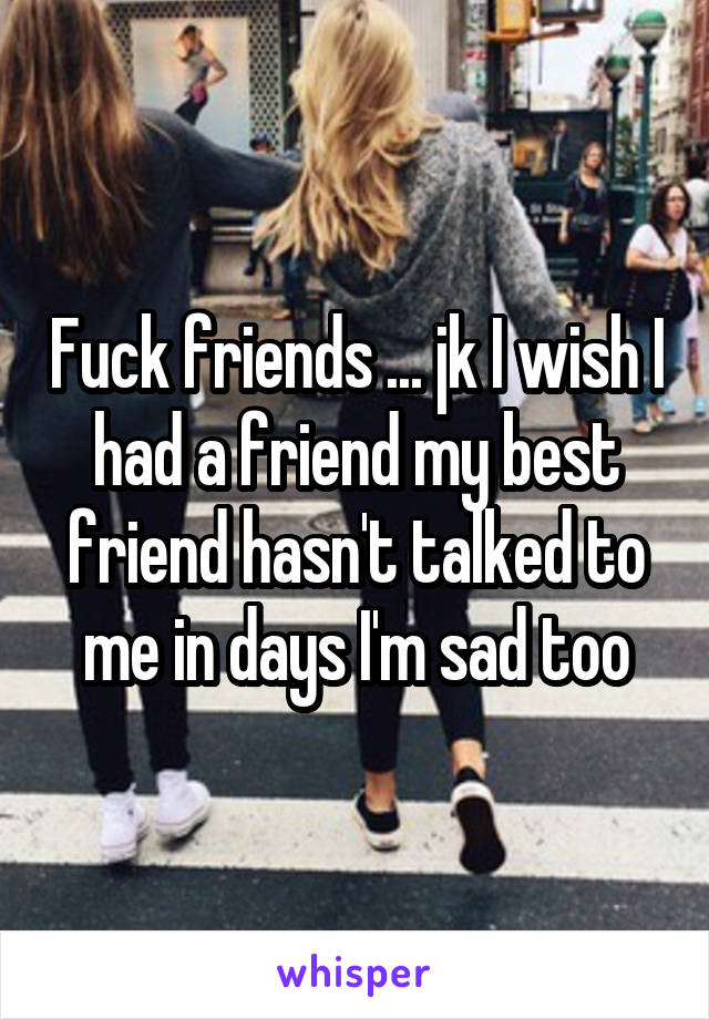 Fuck friends ... jk I wish I had a friend my best friend hasn't talked to me in days I'm sad too