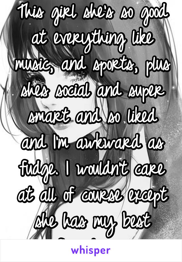 This girl she's so good at everything like music, and sports, plus shes social and super smart and so liked and I'm awkward as fudge. I wouldn't care at all of course except she has my best friend now