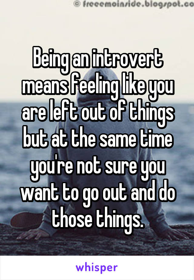 Being an introvert means feeling like you are left out of things but at the same time you're not sure you want to go out and do those things.