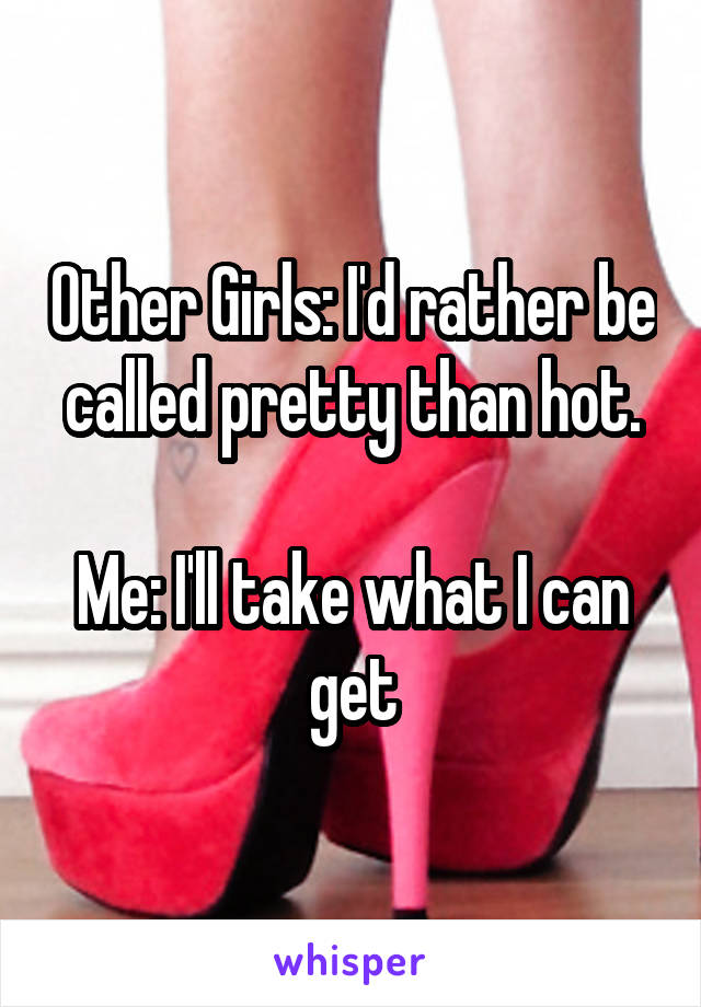 Other Girls: I'd rather be called pretty than hot.

Me: I'll take what I can get