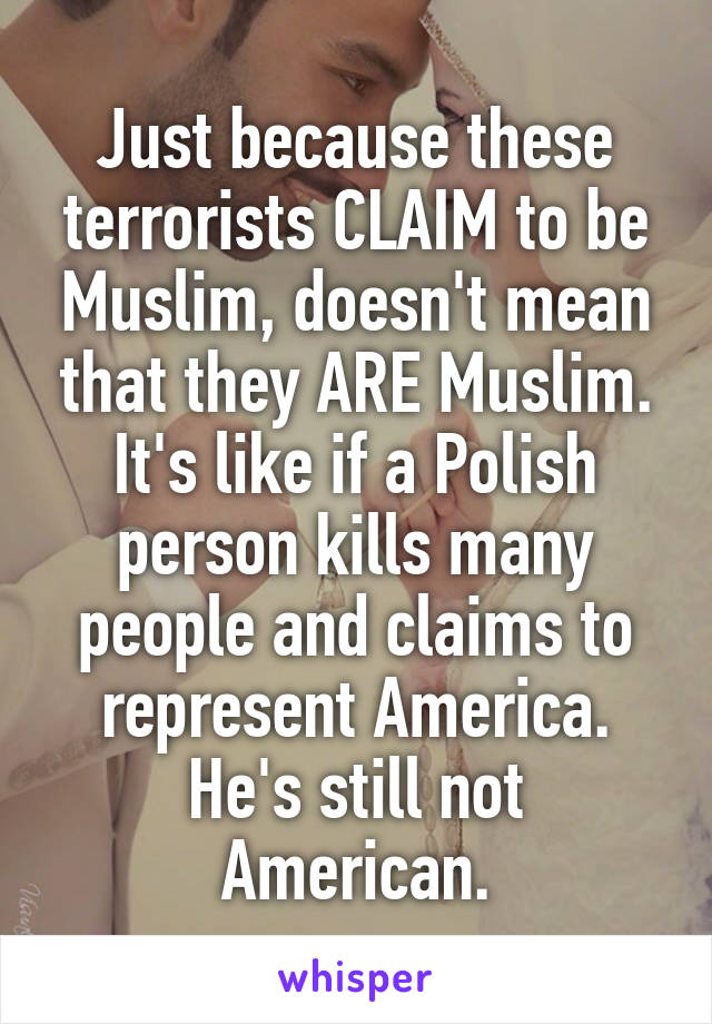 Just because these terrorists CLAIM to be Muslim, doesn't mean that they ARE Muslim. It's like if a Polish person kills many people and claims to represent America. He's still not American.