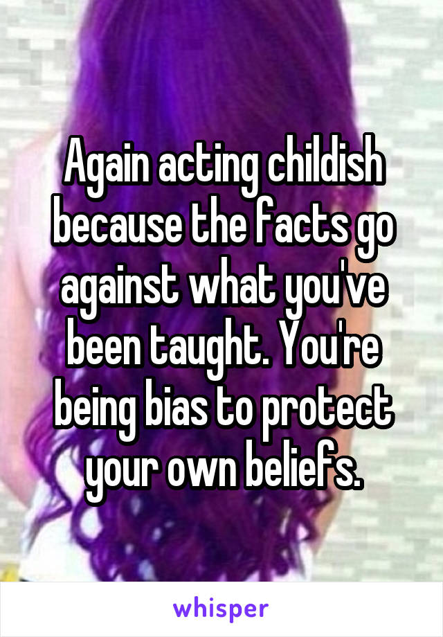 Again acting childish because the facts go against what you've been taught. You're being bias to protect your own beliefs.