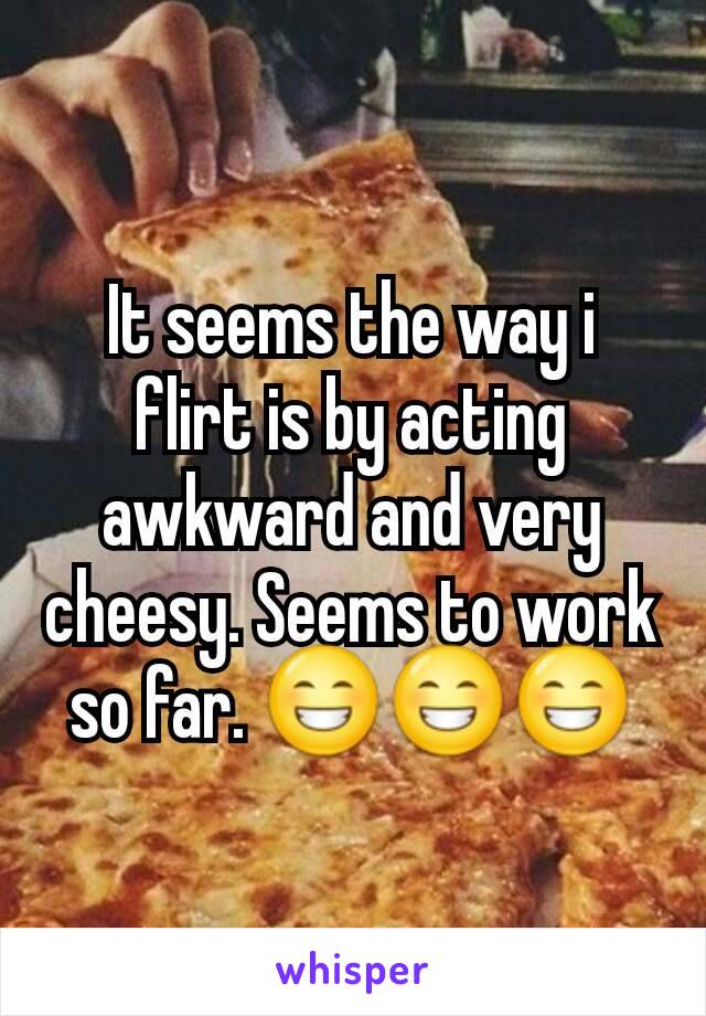 It seems the way i flirt is by acting awkward and very cheesy. Seems to work so far. 😁😁😁