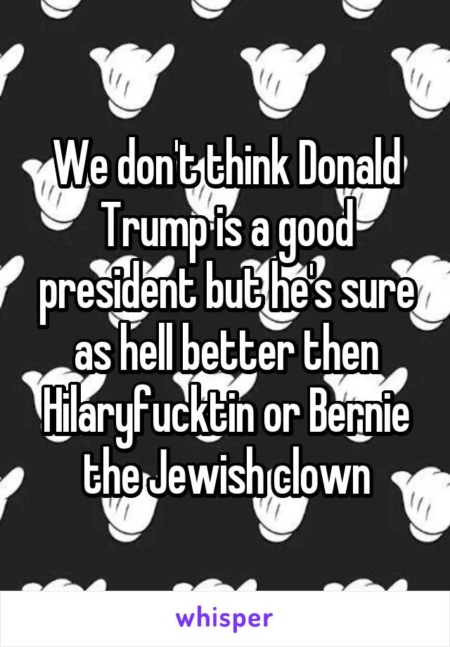 We don't think Donald Trump is a good president but he's sure as hell better then Hilaryfucktin or Bernie the Jewish clown