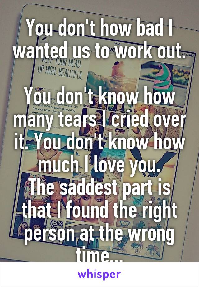 You don't how bad I wanted us to work out. 
You don't know how many tears I cried over it. You don't know how much I love you.
The saddest part is that I found the right person at the wrong time...