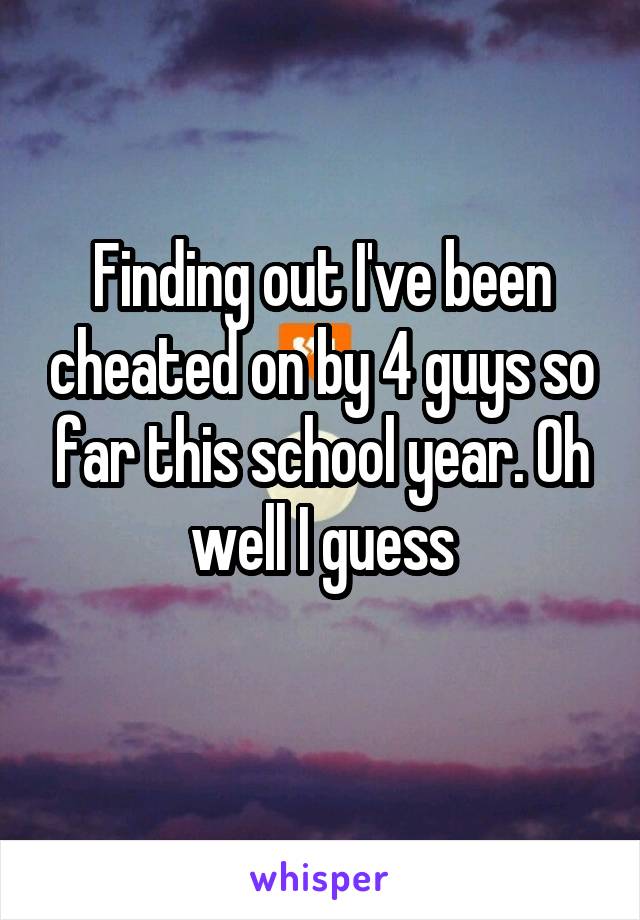 Finding out I've been cheated on by 4 guys so far this school year. Oh well I guess
