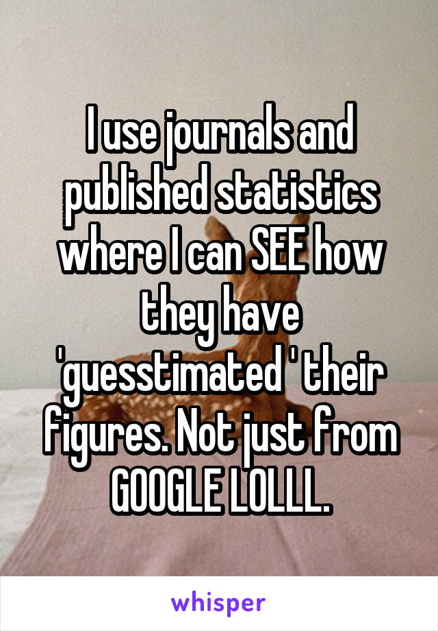 I use journals and published statistics where I can SEE how they have 'guesstimated ' their figures. Not just from GOOGLE LOLLL.