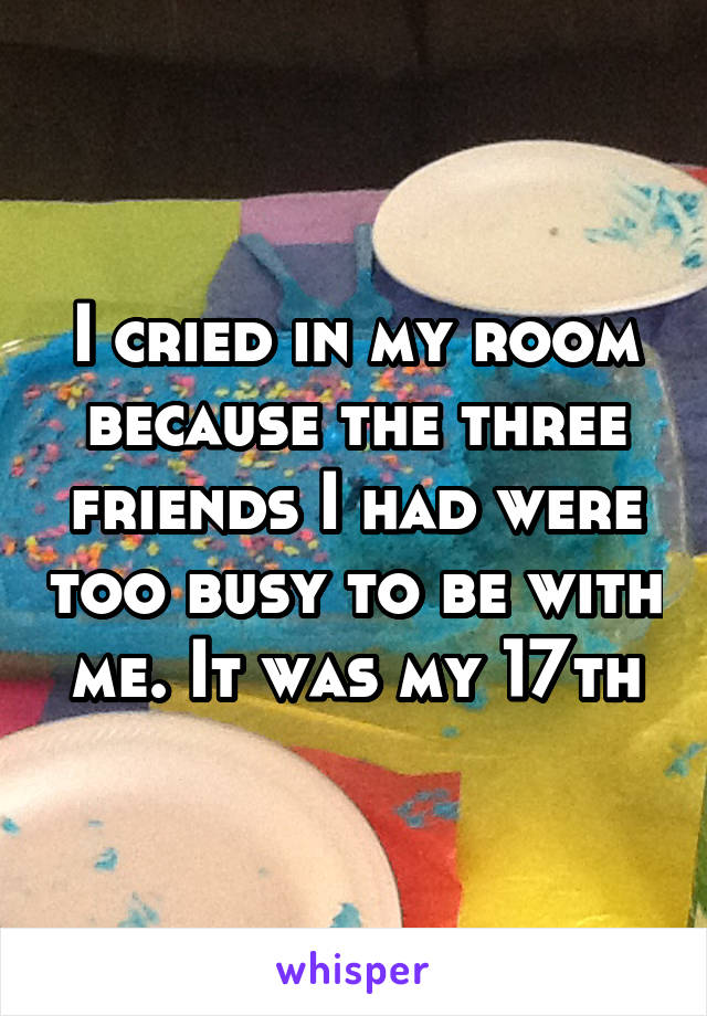 I cried in my room because the three friends I had were too busy to be with me. It was my 17th