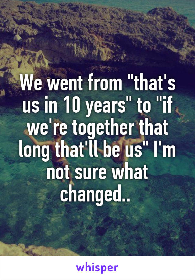 We went from "that's us in 10 years" to "if we're together that long that'll be us" I'm not sure what changed.. 