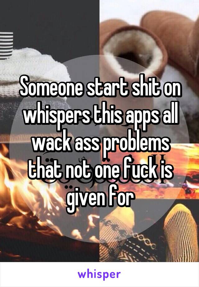 Someone start shit on whispers this apps all wack ass problems that not one fuck is given for