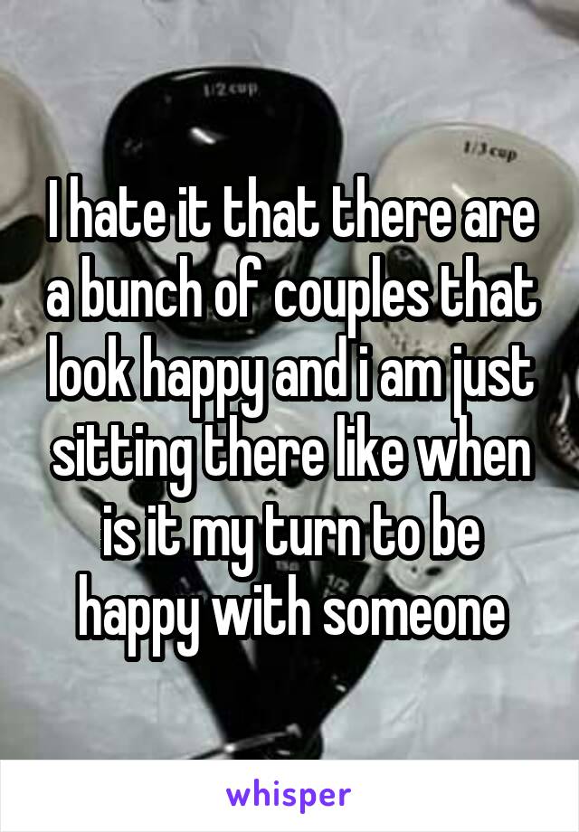 I hate it that there are a bunch of couples that look happy and i am just sitting there like when is it my turn to be happy with someone