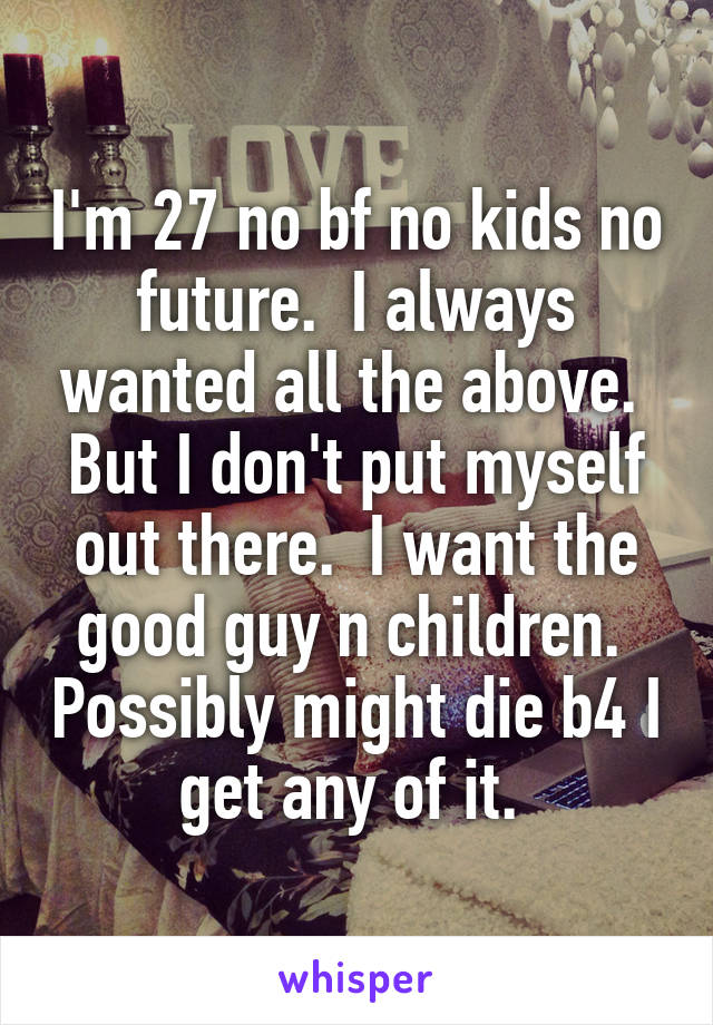 I'm 27 no bf no kids no future.  I always wanted all the above.  But I don't put myself out there.  I want the good guy n children.  Possibly might die b4 I get any of it. 